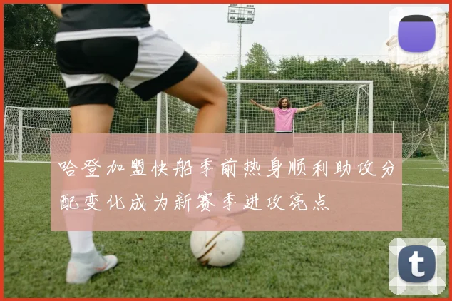 哈登加盟快船季前热身顺利助攻分配变化成为新赛季进攻亮点