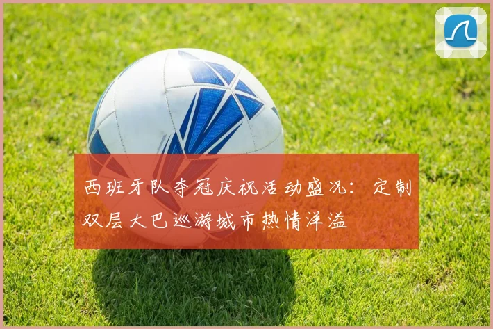 西班牙队夺冠庆祝活动盛况：定制双层大巴巡游城市热情洋溢