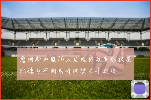 詹姆斯加盟76人后谁将放弃球权恩比德与布朗或将继续主导进攻