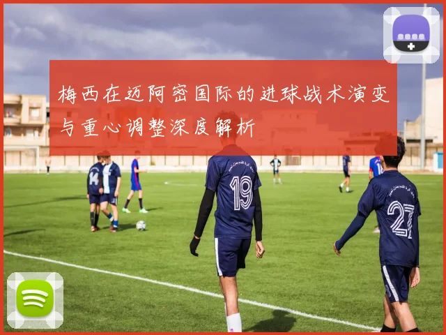 梅西在迈阿密国际的进球战术演变与重心调整深度解析