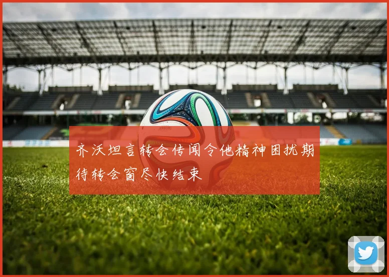 齐沃坦言转会传闻令他精神困扰期待转会窗尽快结束